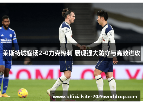 莱斯特城客场2-0力克热刺 展现强大防守与高效进攻