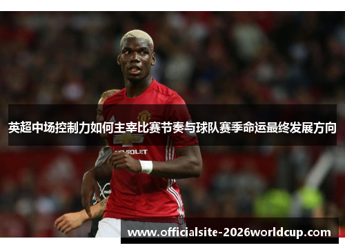 英超中场控制力如何主宰比赛节奏与球队赛季命运最终发展方向 英超中场控制力如何主宰比赛节奏与球队赛季命运最终发展方向