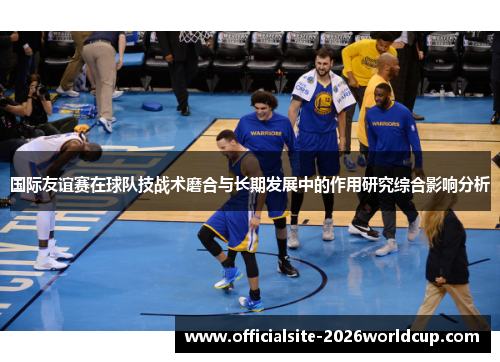 国际友谊赛在球队技战术磨合与长期发展中的作用研究综合影响分析