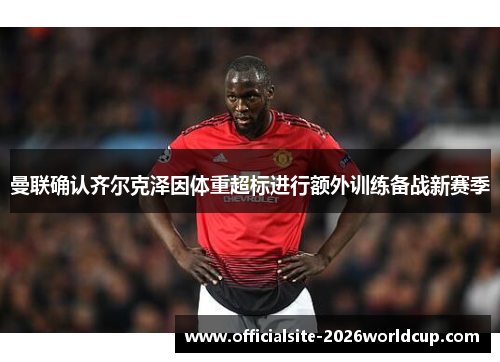 曼联确认齐尔克泽因体重超标进行额外训练备战新赛季