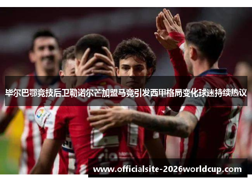 毕尔巴鄂竞技后卫勒诺尔芒加盟马竞引发西甲格局变化球迷持续热议