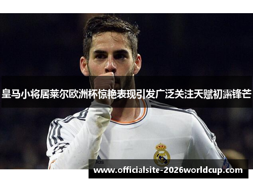 皇马小将居莱尔欧洲杯惊艳表现引发广泛关注天赋初露锋芒