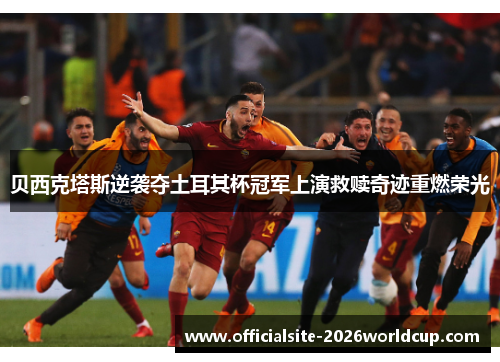 贝西克塔斯逆袭夺土耳其杯冠军上演救赎奇迹重燃荣光 贝西克塔斯逆袭夺土耳其杯冠军上演救赎奇迹重燃荣光