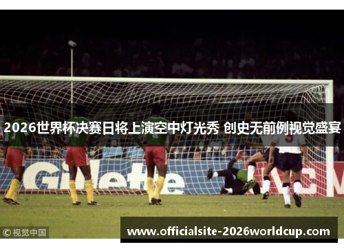 2026世界杯决赛日将上演空中灯光秀 创史无前例视觉盛宴