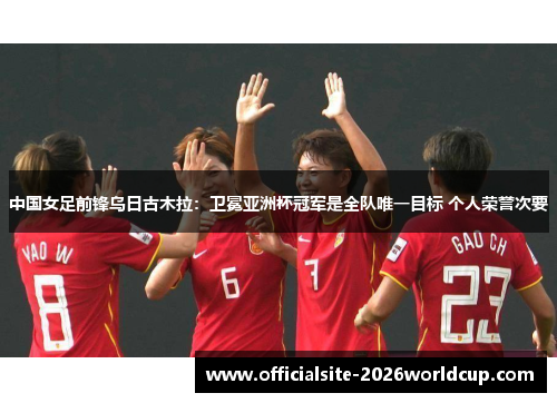 中国女足前锋乌日古木拉：卫冕亚洲杯冠军是全队唯一目标 个人荣誉次要