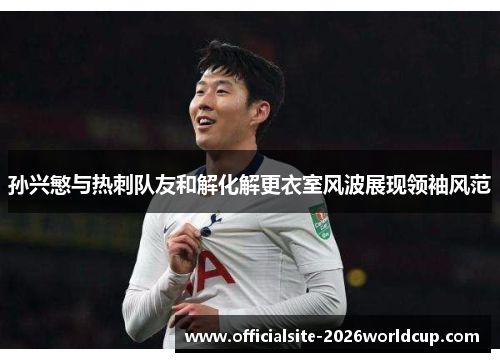 孙兴慜与热刺队友和解化解更衣室风波展现领袖风范