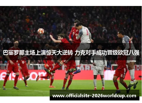 巴塞罗那主场上演惊天大逆转 力克对手成功晋级欧冠八强