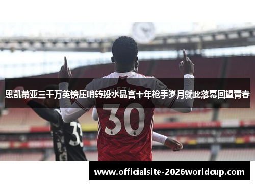 恩凯蒂亚三千万英镑压哨转投水晶宫十年枪手岁月就此落幕回望青春