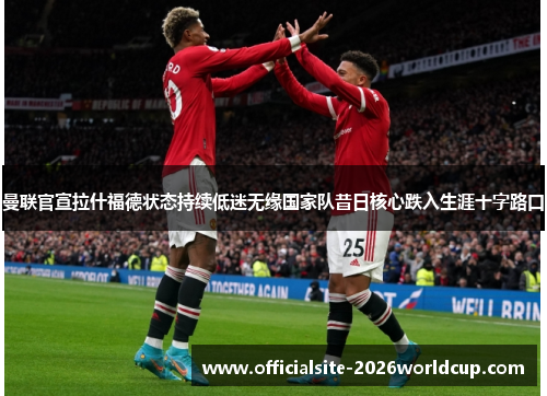 曼联官宣拉什福德状态持续低迷无缘国家队昔日核心跌入生涯十字路口