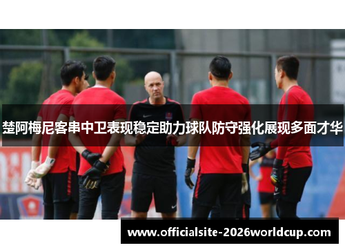 楚阿梅尼客串中卫表现稳定助力球队防守强化展现多面才华