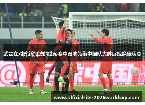 武磊在对阵新加坡的世预赛中双响领衔中国队大胜展现绝佳状态