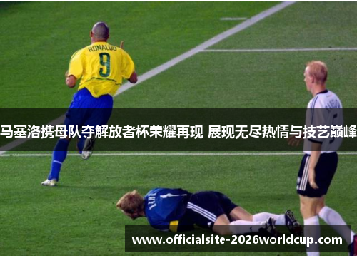 马塞洛携母队夺解放者杯荣耀再现 展现无尽热情与技艺巅峰