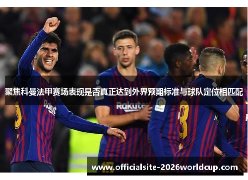 聚焦科曼法甲赛场表现是否真正达到外界预期标准与球队定位相匹配