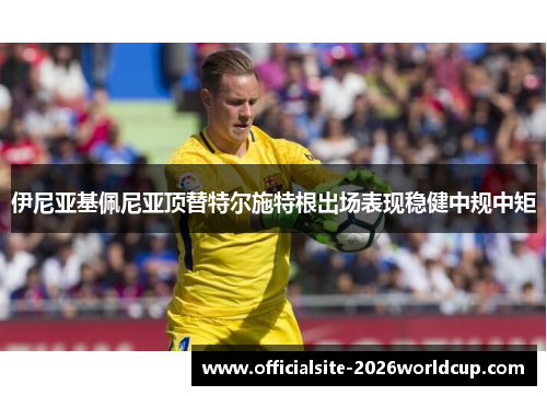 伊尼亚基佩尼亚顶替特尔施特根出场表现稳健中规中矩 伊尼亚基佩尼亚顶替特尔施特根出场表现稳健中规中矩