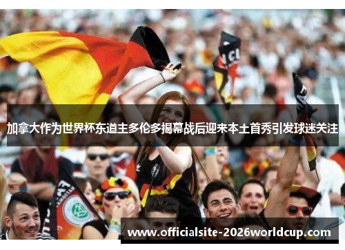 加拿大作为世界杯东道主多伦多揭幕战后迎来本土首秀引发球迷关注