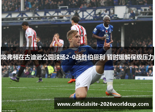 埃弗顿在古迪逊公园球场2-0战胜伯恩利 暂时缓解保级压力 埃弗顿在古迪逊公园球场2-0战胜伯恩利 暂时缓解保级压力