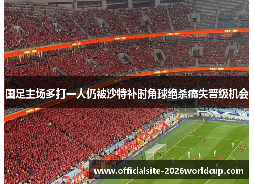 国足主场多打一人仍被沙特补时角球绝杀痛失晋级机会 国足主场多打一人仍被沙特补时角球绝杀痛失晋级机会