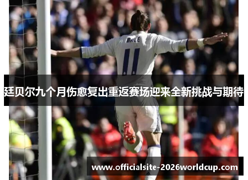 廷贝尔九个月伤愈复出重返赛场迎来全新挑战与期待