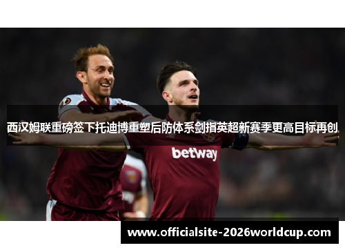 西汉姆联重磅签下托迪博重塑后防体系剑指英超新赛季更高目标再创 西汉姆联重磅签下托迪博重塑后防体系剑指英超新赛季更高目标再创