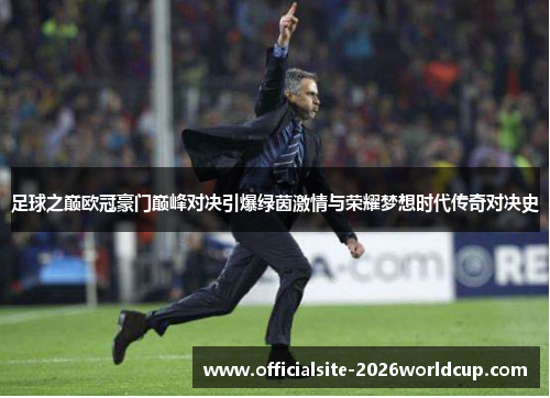 足球之巅欧冠豪门巅峰对决引爆绿茵激情与荣耀梦想时代传奇对决史